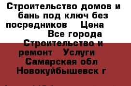 Строительство домов и бань под ключ без посредников, › Цена ­ 515 000 - Все города Строительство и ремонт » Услуги   . Самарская обл.,Новокуйбышевск г.